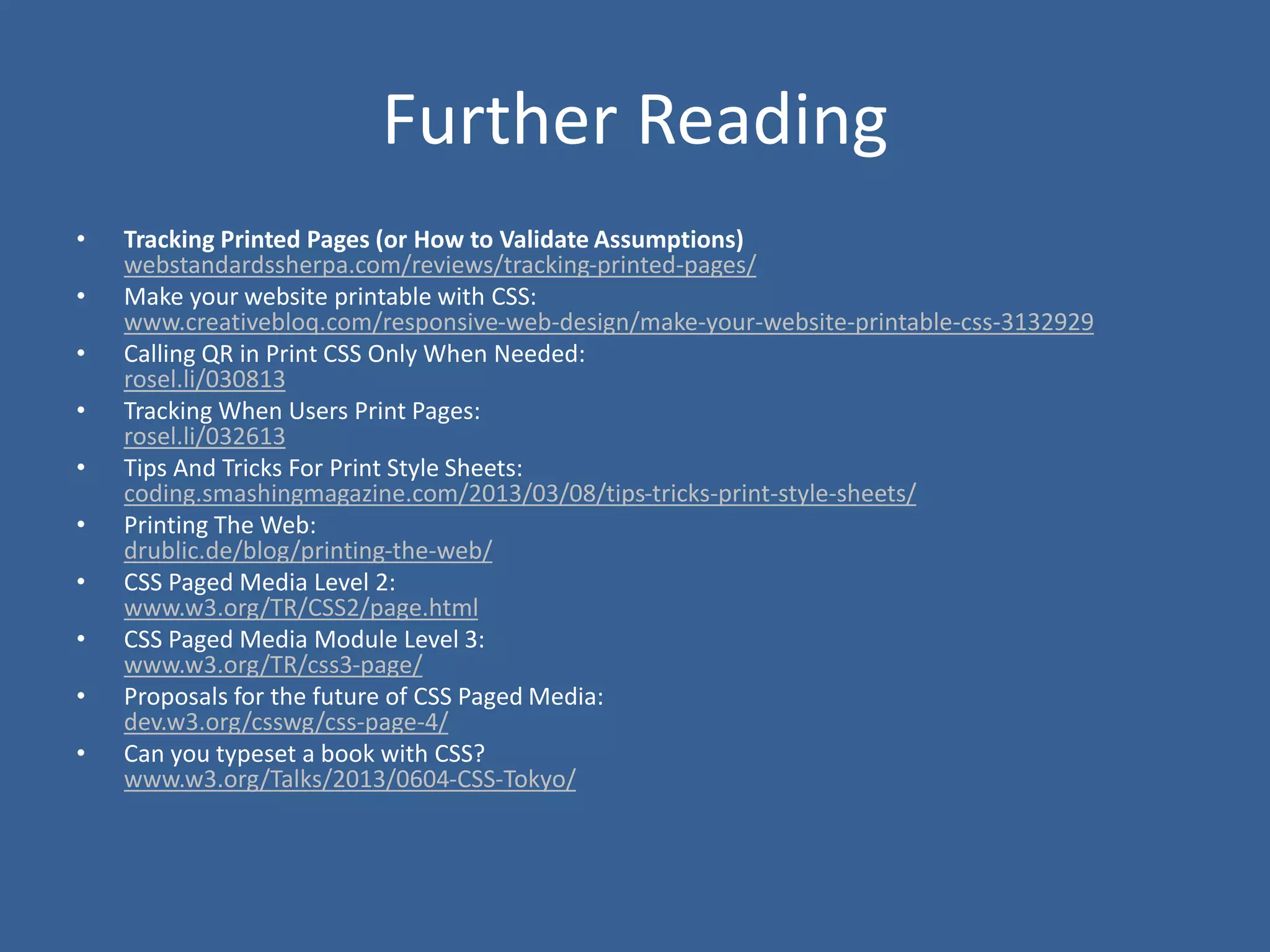 Further Reading
• Tracking Printed Pages (or How to Validate Assumptions)
webstandardssherpa.com/reviews/tracking-printed-pages/
• Make your website printable with CSS:
www.creativebloq.com/responsive-web-design/make-your-website-printable-css-3132929
• Calling QR in Print CSS Only When Needed:
rosel.li/030813
• Tracking When Users Print Pages:
rosel.li/032613
• Tips And Tricks For Print Style Sheets:
coding.smashingmagazine.com/2013/03/08/tips-tricks-print-style-sheets/
• Printing The Web:
drublic.de/blog/printing-the-web/
• CSS Paged Media Level 2:
www.w3.org/TR/CSS2/page.html
• CSS Paged Media Module Level 3:
www.w3.org/TR/css3-page/
• Proposals for the future of CSS Paged Media:
dev.w3.org/csswg/css-page-4/
• Can you typeset a book with CSS?
www.w3.org/Talks/2013/0604-CSS-Tokyo/
 