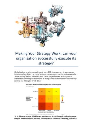  
	
  
	
  
	
  
	
  
	
  
	
  
	
  
Making	
  Your	
  Strategy	
  Work:	
  can	
  your	
  
organisation	
  successfully	
  execute	
  its	
  
strategy?	
  
	
  
	
  Globalisation,	
  new	
  technologies,	
  and	
  incredible	
  transparency	
  in	
  a	
  consumer	
  
domain	
  are	
  key	
  drivers	
  in	
  every	
  business	
  environment	
  and	
  the	
  main	
  reason	
  for	
  
the	
  variability	
  leaders	
  often	
  face.	
  Our	
  rather	
  unpredictable	
  reality	
  poses	
  a	
  
tremendous	
  challenge	
  to	
  executives	
  in	
  many	
  domains:	
  how	
  can	
  we	
  successfully	
  
execute	
  our	
  strategies	
  every	
  time?	
  
	
  
	
  	
  	
  	
  	
  	
  	
  	
  	
  	
  	
  	
  	
  	
  	
  	
  	
  	
  	
  	
  	
  	
  	
  	
  	
  	
  	
  	
  	
   	
  
	
  “A	
  brilliant	
  strategy,	
  blockbuster	
  product,	
  or	
  breakthrough	
  technology	
  can	
  
put	
  you	
  on	
  the	
  competitive	
  map,	
  but	
  only	
  solid	
  execution	
  can	
  keep	
  you	
  there.	
  
 