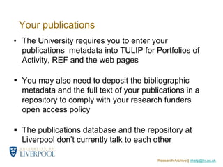 Your publications
• The University requires you to enter your
  publications metadata into TULIP for Portfolios of
  Activity, REF and the web pages

 You may also need to deposit the bibliographic
  metadata and the full text of your publications in a
  repository to comply with your research funders
  open access policy

 The publications database and the repository at
  Liverpool don’t currently talk to each other

                                         Research Archive | irhelp@liv.ac.uk
 