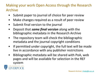 Making your work Open Access through the Research
Archive
 • Submit paper to journal of choice for peer review
 • Make changes required as a result of peer review
 • Submit final version to the journal
 • Deposit that same final version along with the
   bibliographic metadata in the Research Archive
 • The repository team will check the bibliographic
   metadata and the journal copyright conditions
 • If permitted under copyright, the full text will be made
   live in accordance with any publisher restrictions
 • Bibliographic metadata will be shared with PoA, web
   pages and will be available for selection in the REF
   system

                                          Research Archive | irhelp@liv.ac.uk
 