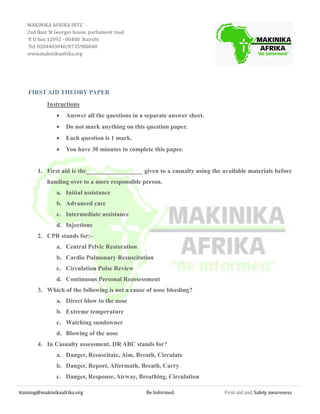 training@makinikaafrika.org Be Informed First aid and Safety awareness
FIRST AID THEORY PAPER
Instructions
 Answer all the questions in a separate answer sheet.
 Do not mark anything on this question paper.
 Each question is 1 mark.
 You have 30 minutes to complete this paper.
1. First aid is the__________________ given to a casualty using the available materials before
handing over to a more responsible person.
a. Initial assistance
b. Advanced care
c. Intermediate assistance
d. Injections
2. CPR stands for:-
a. Central Pelvic Restoration
b. Cardio Pulmonary Resuscitation
c. Circulation Pulse Review
d. Continuous Personal Reassessment
3. Which of the following is not a cause of nose bleeding?
a. Direct blow to the nose
b. Extreme temperature
c. Watching sundowner
d. Blowing of the nose
4. In Casualty assessment, DR ABC stands for?
a. Danger, Resuscitate, Aim, Breath, Circulate
b. Danger, Report, Aftermath, Breath, Carry
c. Danger, Response, Airway, Breathing, Circulation
MAKINIKA AFRIKA INTL’
2nd floor St Georges house, parliament road
P. O box 12092 - 00400 Nairobi
Tel. 0204403040/0735980040
www.makinikaafrika.org
 