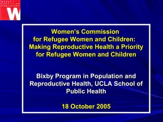 Women’s CommissionWomen’s Commission
for Refugee Women and Children:for Refugee Women and Children:
Making Reproductive Health a PriorityMaking Reproductive Health a Priority
for Refugee Women and Childrenfor Refugee Women and Children
Bixby Program in Population andBixby Program in Population and
Reproductive Health, UCLA School ofReproductive Health, UCLA School of
Public HealthPublic Health
18 October 200518 October 2005
 