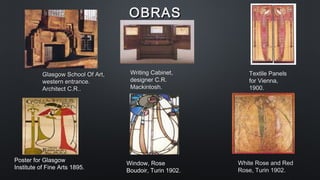 OBRASOBRAS
Glasgow School Of Art,Glasgow School Of Art,
western entrance.western entrance.
Architect C.R..Architect C.R..
Poster for Glasgow
Institute of Fine Arts 1895.
Writing Cabinet,
designer C.R.
Mackintosh.
Textile Panels
for Vienna,
1900.
Window, Rose
Boudoir, Turin 1902.
White Rose and Red
Rose, Turin 1902.
 