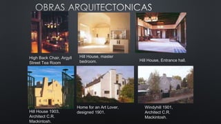 High Back Chair, Argyll
Street Tea Room
Hill House, master
bedroom. Hill House, Entrance hall.
Hill House 1903,
Architect C.R.
Mackintosh.
Home for an Art Lover,
designed 1901.
Windyhill 1901,
Architect C.R.
Mackintosh.
 