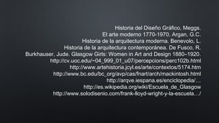 Historia del Diseño Gráfico, Meggs.
El arte moderno 1770-1970. Argan, G.C.
Historia de la arquitectura moderna. Benevolo, L.
Historia de la arquitectura contemporánea. De Fusco, R.
Burkhauser, Jude. Glasgow Girls: Women in Art and Design 1880–1920.
http://cv.uoc.edu/~04_999_01_u07/percepcions/perc102b.html
http://www.artehistoria.jcyl.es/arte/contextos/5174.htm
http://www.bc.edu/bc_org/avp/cas/fnart/arch/mackintosh.html
http://arqve.iespana.es/enciclopedia/…
http://es.wikipedia.org/wiki/Escuela_de_Glasgow
http://www.solodisenio.com/frank-lloyd-wright-y-la-escuela…/
 