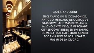CAFÉ GANDOLFINICAFÉ GANDOLFINI
ENCLAVADO EN EL CORAZÓN DELENCLAVADO EN EL CORAZÓN DEL
ANTIGUO MERCADO DE QUESOS DEANTIGUO MERCADO DE QUESOS DE
GLASGOW HACE MÁS DE 25 AÑOS,GLASGOW HACE MÁS DE 25 AÑOS,
MUCHO ANTES DE QUE MERCHANTMUCHO ANTES DE QUE MERCHANT
CITY SE CONVIRTIERA EN UN BARRIOCITY SE CONVIRTIERA EN UN BARRIO
DE MODA, ESTE CAFÉ SIGUE SIENDODE MODA, ESTE CAFÉ SIGUE SIENDO
TODAVÍA UNO DE LOS LUGARESTODAVÍA UNO DE LOS LUGARES
MÁSMÁS ININ DE LA CIUDAD.DE LA CIUDAD.
 