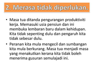 • Masa tua ditanda pengurangan produktiviti
kerja. Memasuki usia pensiun dan ini
membuka lembaran baru dalam kehidupan.
Kita tidak sepenting dulu dan pengaruh kita
tidak sebesar dulu.
• Peranan kita mula mengecil dan sumbangan
kita mula berkurang. Masa tua menjadi masa
yang menakutkan kerana kita tidak boleh
menerima gusuran semulajadi ini.
 