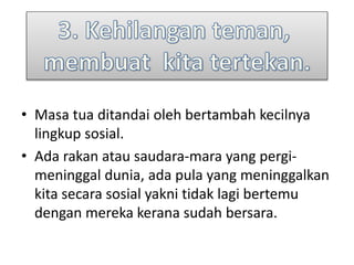 • Masa tua ditandai oleh bertambah kecilnya
lingkup sosial.
• Ada rakan atau saudara-mara yang pergi-
meninggal dunia, ada pula yang meninggalkan
kita secara sosial yakni tidak lagi bertemu
dengan mereka kerana sudah bersara.
 