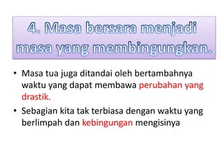 • Masa tua juga ditandai oleh bertambahnya
waktu yang dapat membawa perubahan yang
drastik.
• Sebagian kita tak terbiasa dengan waktu yang
berlimpah dan kebingungan mengisinya
 