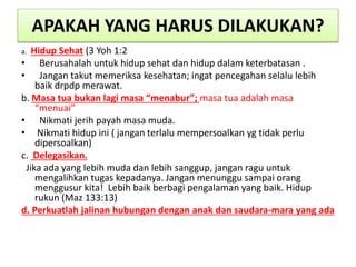 APAKAH YANG HARUS DILAKUKAN?
a. Hidup Sehat (3 Yoh 1:2
• Berusahalah untuk hidup sehat dan hidup dalam keterbatasan .
• Jangan takut memeriksa kesehatan; ingat pencegahan selalu lebih
baik drpdp merawat.
b. Masa tua bukan lagi masa “menabur”; masa tua adalah masa
“menuai”
• Nikmati jerih payah masa muda.
• Nikmati hidup ini ( jangan terlalu mempersoalkan yg tidak perlu
dipersoalkan)
c. Delegasikan.
Jika ada yang lebih muda dan lebih sanggup, jangan ragu untuk
mengalihkan tugas kepadanya. Jangan menunggu sampai orang
menggusur kita! Lebih baik berbagi pengalaman yang baik. Hidup
rukun (Maz 133:13)
d. Perkuatlah jalinan hubungan dengan anak dan saudara-mara yang ada
 