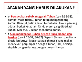 APAKAH YANG HARUS DILAKUKAN?
• e. Bersuyukur sebab anugerah Tuhan (Luk 2:36-38).
Sampai masa tuamu, Tuhan tetap menggendong
kamu...Rambut putih adalah kemuliaan...Umur panjang
adalah berkat ketaatan. Tanda orang yang diberkati
Tuhan. Maz 90:10 sudah menerima bonus.
• f. Siap menghadap Tuhan dengan Suka ibadah dan
berdoa (Luk 2:25-32; 36-37). Seperti Simeon dan Hana
diusia lanjutnya. Masa tua adalah masa yang makin
mendekati perjumpaan dengan Tuhan; jadi, bersiap-
siaplah. Jangan datang dengan tangan hampa.
 