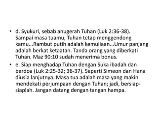 • d. Syukuri, sebab anugerah Tuhan (Luk 2:36-38).
Sampai masa tuamu, Tuhan tetap menggendong
kamu...Rambut putih adalah kemuliaan...Umur panjang
adalah berkat ketaatan. Tanda orang yang diberkati
Tuhan. Maz 90:10 sudah menerima bonus.
• e. Siap menghadap Tuhan dengan Suka ibadah dan
berdoa (Luk 2:25-32; 36-37). Seperti Simeon dan Hana
diusia lanjutnya. Masa tua adalah masa yang makin
mendekati perjumpaan dengan Tuhan; jadi, bersiap-
siaplah. Jangan datang dengan tangan hampa.
 