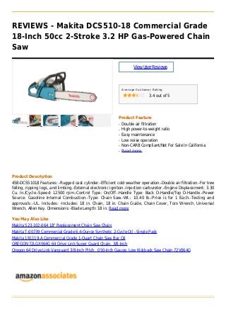 REVIEWS - Makita DCS510-18 Commercial Grade
18-Inch 50cc 2-Stroke 3.2 HP Gas-Powered Chain
Saw
ViewUserReviews
Average Customer Rating
3.4 out of 5
Product Feature
Double air filtrationq
High power-to-weight ratioq
Easy maintenanceq
Low noise operationq
Non-CARB Compliant/Not For Sale In Californiaq
Read moreq
Product Description
458-DCS51018 Features: -Rugged cast cylinder.-Efficient cold weather operation.-Double air filtration.-For tree
felling, ripping logs, and limbing.-External electronic ignition.-Injection carburetor.-Engine Displacement: 3.30
Cu. In./Cycle.-Speed: 12500 rpm.-Control Type: On/Off.-Handle Type: Back D-Handle/Top D-Handle.-Power
Source: Gasoline Internal Combustion.-Type: Chain Saw.-Wt.: 10.40 lb.-Price is for 1 Each.-Testing and
approvals:.-UL. Includes: -Includes: 18 in. Chain, 18 in. Chain Guide, Chain Cover, Torx Wrench, Universal
Wrench, Allen Key. Dimensions: -Blade Length: 18 in. Read more
You May Also Like
Makita 523-102-064 18" Replacement Chain Saw Chain
Makita T-00739 Commercial Grade 6.4-Ounce Synthetic 2-Cycle Oil - Single Pack
Makita 181119-A Commercial Grade 1-Quart Chain Saw Bar Oil
OREGON 72LGX064G 64 Drive Link Super Guard Chain, 3/8-Inch
Oregon 64 Drive Link Vanguard 3/8-Inch Pitch, .050-Inch Gauge, Low Kickback Saw Chain 72V064G
 