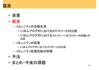 目次

 • 背景
 • 概要
     – コミュニティの自動生成
        • にほんブログ村におけるカテゴリーとの比較
        • にほんブログ村におけるカテゴリーへのブロガーの所属との
       比較
     – コミュニティの拡張
      • にほんブログ村におけるブロガーとの比較
     – コミュニティ拡張性能の評価
 • 手法
 • まとめ・今後の課題
                                    11
 