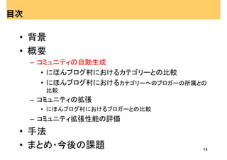 目次

 • 背景
 • 概要
     – コミュニティの自動生成
        • にほんブログ村におけるカテゴリーとの比較
        • にほんブログ村におけるカテゴリーへのブロガーの所属との
       比較
     – コミュニティの拡張
      • にほんブログ村におけるブロガーとの比較
     – コミュニティ拡張性能の評価
 • 手法
 • まとめ・今後の課題                        14
 