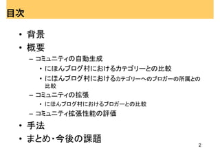 目次

 • 背景
 • 概要
     – コミュニティの自動生成
        • にほんブログ村におけるカテゴリーとの比較
        • にほんブログ村におけるカテゴリーへのブロガーの所属との
       比較
     – コミュニティの拡張
      • にほんブログ村におけるブロガーとの比較
     – コミュニティ拡張性能の評価
 • 手法
 • まとめ・今後の課題
                                    2
 