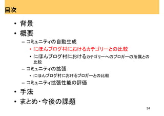 目次

 • 背景
 • 概要
     – コミュニティの自動生成
        • にほんブログ村におけるカテゴリーとの比較
        • にほんブログ村におけるカテゴリーへのブロガーの所属との
       比較
     – コミュニティの拡張
      • にほんブログ村におけるブロガーとの比較
     – コミュニティ拡張性能の評価
 • 手法
 • まとめ・今後の課題
                                    24
 