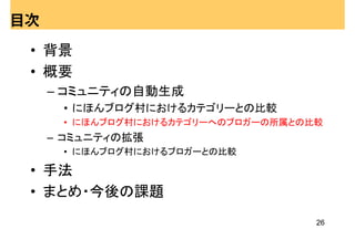 目次

 • 背景
 • 概要
     – コミュニティの自動生成
      • にほんブログ村におけるカテゴリーとの比較
      • にほんブログ村におけるカテゴリーへのブロガーの所属との比較
     – コミュニティの拡張
      • にほんブログ村におけるブロガーとの比較

 • 手法
 • まとめ・今後の課題
                                    26
 