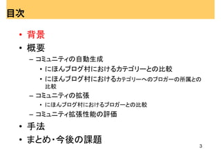 目次

 • 背景
 • 概要
     – コミュニティの自動生成
        • にほんブログ村におけるカテゴリーとの比較
        • にほんブログ村におけるカテゴリーへのブロガーの所属との
       比較
     – コミュニティの拡張
      • にほんブログ村におけるブロガーとの比較
     – コミュニティ拡張性能の評価
 • 手法
 • まとめ・今後の課題
                                    3
 