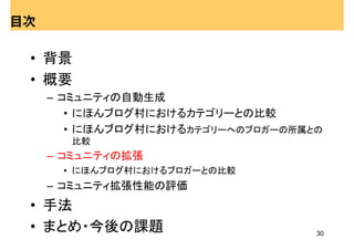 目次

 • 背景
 • 概要
     – コミュニティの自動生成
        • にほんブログ村におけるカテゴリーとの比較
        • にほんブログ村におけるカテゴリーへのブロガーの所属との
       比較
     – コミュニティの拡張
      • にほんブログ村におけるブロガーとの比較
     – コミュニティ拡張性能の評価
 • 手法
 • まとめ・今後の課題                        30
 