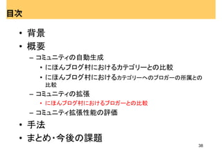 目次

 • 背景
 • 概要
     – コミュニティの自動生成
        • にほんブログ村におけるカテゴリーとの比較
        • にほんブログ村におけるカテゴリーへのブロガーの所属との
       比較
     – コミュニティの拡張
      • にほんブログ村におけるブロガーとの比較
     – コミュニティ拡張性能の評価
 • 手法
 • まとめ・今後の課題
                                    38
 