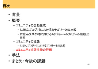 目次

 • 背景
 • 概要
     – コミュニティの自動生成
        • にほんブログ村におけるカテゴリーとの比較
        • にほんブログ村におけるカテゴリーへのブロガーの所属との
       比較
     – コミュニティの拡張
      • にほんブログ村におけるブロガーとの比較
     – コミュニティ拡張性能の評価
 • 手法
 • まとめ・今後の課題
                                    41
 