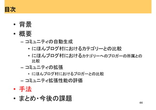 目次

 • 背景
 • 概要
     – コミュニティの自動生成
        • にほんブログ村におけるカテゴリーとの比較
        • にほんブログ村におけるカテゴリーへのブロガーの所属との
       比較
     – コミュニティの拡張
      • にほんブログ村におけるブロガーとの比較
     – コミュニティ拡張性能の評価
 • 手法
 • まとめ・今後の課題                        44
 