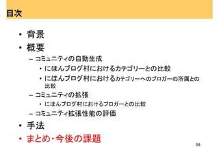 目次

 • 背景
 • 概要
     – コミュニティの自動生成
        • にほんブログ村におけるカテゴリーとの比較
        • にほんブログ村におけるカテゴリーへのブロガーの所属との
       比較
     – コミュニティの拡張
      • にほんブログ村におけるブロガーとの比較
     – コミュニティ拡張性能の評価
 • 手法
 • まとめ・今後の課題                        58
 