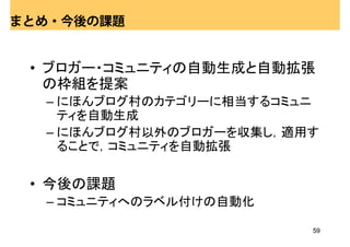 まとめ・今後の課題


 • ブロガー・コミュニティの自動生成と自動拡張
   の枠組を提案
  – にほんブログ村のカテゴリーに相当するコミュニ
    ティを自動生成
  – にほんブログ村以外のブロガーを収集し，適用す
    ることで，コミュニティを自動拡張

 • 今後の課題
  – コミュニティへのラベル付けの自動化

                         59
 