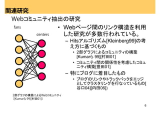 関連研究
 Webコミュニティ抽出の研究
 fans          • Webページ間のリンク構造を利用
       centers   した研究が多数行われている。
                        – Hitsアルゴリズム[Kleinberg99]の考
                          え方に基づくもの
                          • 2部グラフによるコミュニティの構築
                            [Kumarら 99][村田01]
                          • コミュニティ間の関係性を考慮したコミュ
                            ニティ構築[豊田01]
                        – 特にブログに着目したもの
                          • ブログのリンクやトラックバックをエッジ
                            としてクラスタリングを行なっているもの[
                            谷口04][内田06])
 2部グラフの構築によるWebコミュニティ
 （[Kumarら 99][村田01]）

                                                  6
 
