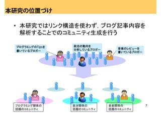 本研究の位置づけ

 • 本研究ではリンク構造を使わず，ブログ記事内容を
   解析することでのコミュニティ生成を行う

 プログラミングのTipsを   政治の動向を
                 分析しているブロガー      音楽のレビューを
 書いているブロガー                       書いているブロガー




 プログラミング関係の      政治関係の        音楽関係の          7
 話題のコミュニティ       話題のコミュニティ    話題のコミュニティ
 