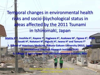 Temporal changes in environmental health
risks and socio-psychological status in
areas affected by the 2011 Tsunami
in Ishinomaki, Japan
Makita K1,2, Inoshita K1, Kayano T1, Hagiwara K1, Asakawa M1, Ogawa K3, Noda
J1, Sasaki H3, Nakatani N3, Higuchi H1, Iwano H1 and Tamura Y1
1. School of Veterinary Medicine, Rakuno Gakuen University (RGU), Japan
2. International Livestock Research Institute (ILRI)
3. College of Agriculture, Food and Environmental Sciences, RGU

International Conference oｆ EcoHealth 2013
Abidjan, Côte d’Ivoire

 