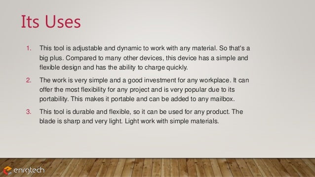 Its Uses
1. This tool is adjustable and dynamic to work with any material. So that's a
big plus. Compared to many other devices, this device has a simple and
flexible design and has the ability to charge quickly.
2. The work is very simple and a good investment for any workplace. It can
offer the most flexibility for any project and is very popular due to its
portability. This makes it portable and can be added to any mailbox.
3. This tool is durable and flexible, so it can be used for any product. The
blade is sharp and very light. Light work with simple materials.
 