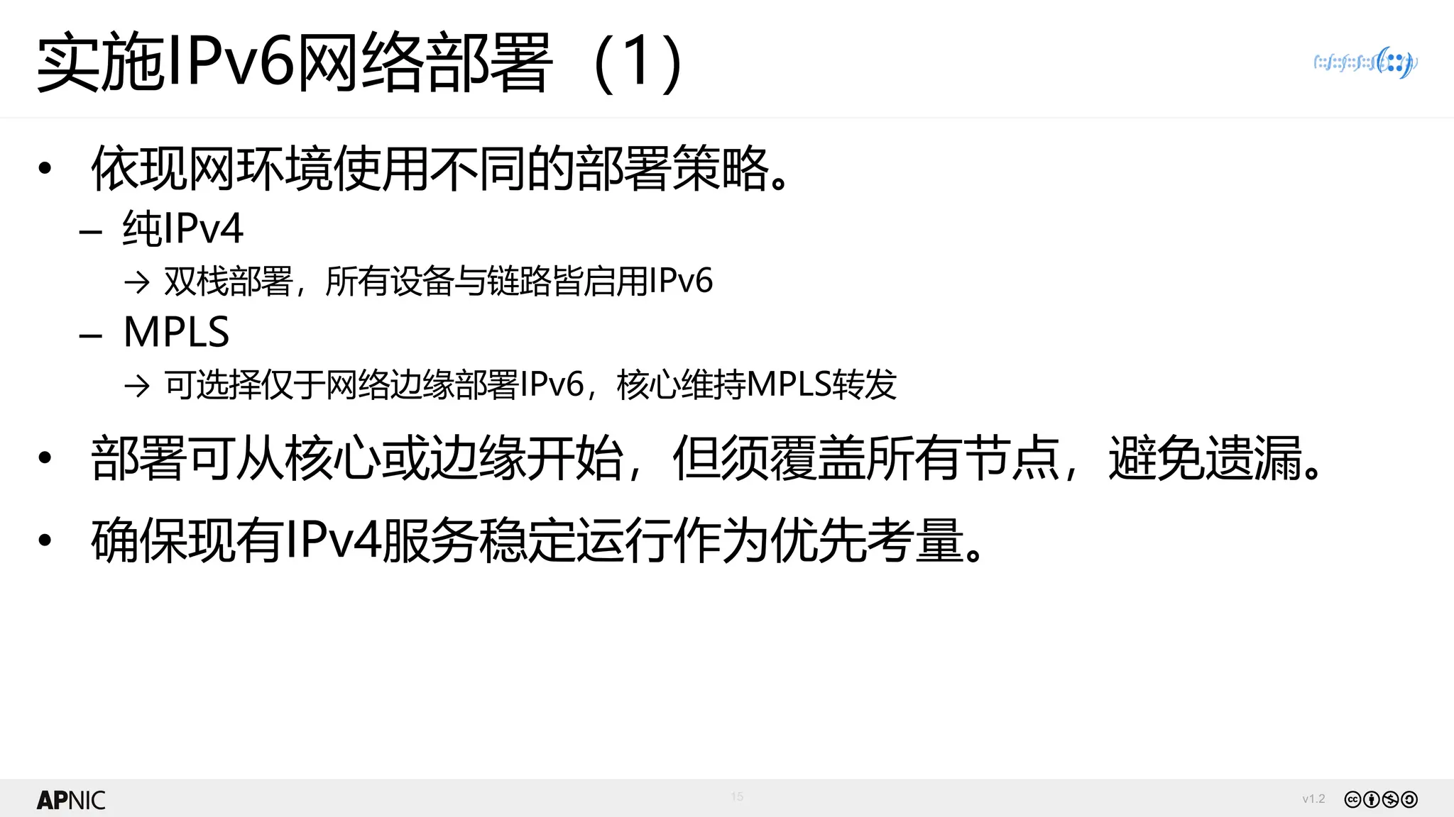 v1.2
15
实施IPv6网络部署（1）
• 依现网环境使用不同的部署策略。
– 纯IPv4
→ 双栈部署，所有设备与链路皆启用IPv6
– MPLS
→ 可选择仅于网络边缘部署IPv6，核心维持MPLS转发
• 部署可从核心或边缘开始，但须覆盖所有节点，避免遗漏。
• 确保现有IPv4服务稳定运行作为优先考量。
 