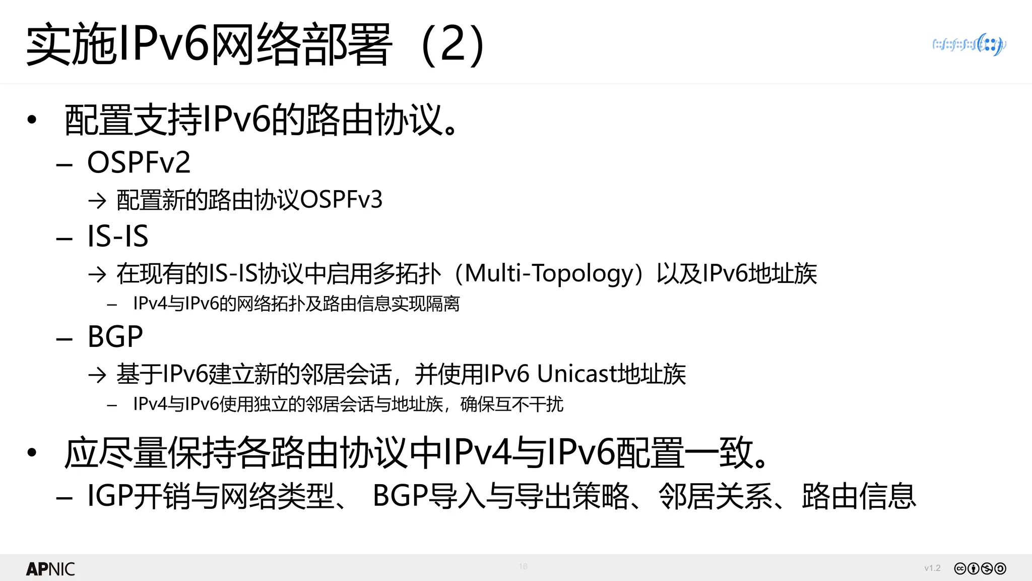 v1.2
16
实施IPv6网络部署（2）
• 配置支持IPv6的路由协议。
– OSPFv2
→ 配置新的路由协议OSPFv3
– IS-IS
→ 在现有的IS-IS协议中启用多拓扑（Multi-Topology）以及IPv6地址族
– IPv4与IPv6的网络拓扑及路由信息实现隔离
– BGP
→ 基于IPv6建立新的邻居会话，并使用IPv6 Unicast地址族
– IPv4与IPv6使用独立的邻居会话与地址族，确保互不干扰
• 应尽量保持各路由协议中IPv4与IPv6配置一致。
– IGP开销与网络类型、 BGP导入与导出策略、邻居关系、路由信息
 