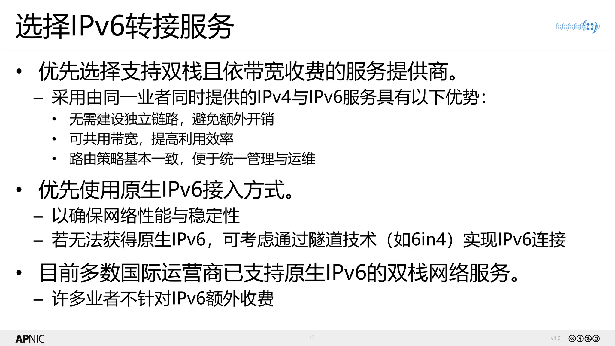 v1.2
17
选择IPv6转接服务
• 优先选择支持双栈且依带宽收费的服务提供商。
– 采用由同一业者同时提供的IPv4与IPv6服务具有以下优势：
• 无需建设独立链路，避免额外开销
• 可共用带宽，提高利用效率
• 路由策略基本一致，便于统一管理与运维
• 优先使用原生IPv6接入方式。
– 以确保网络性能与稳定性
– 若无法获得原生IPv6，可考虑通过隧道技术（如6in4）实现IPv6连接
• 目前多数国际运营商已支持原生IPv6的双栈网络服务。
– 许多业者不针对IPv6额外收费
 