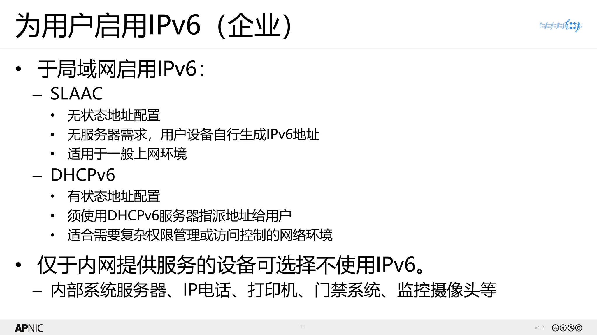 v1.2
19
为用户启用IPv6（企业）
• 于局域网启用IPv6：
– SLAAC
• 无状态地址配置
• 无服务器需求，用户设备自行生成IPv6地址
• 适用于一般上网环境
– DHCPv6
• 有状态地址配置
• 须使用DHCPv6服务器指派地址给用户
• 适合需要复杂权限管理或访问控制的网络环境
• 仅于内网提供服务的设备可选择不使用IPv6。
– 内部系统服务器、IP电话、打印机、门禁系统、监控摄像头等
 