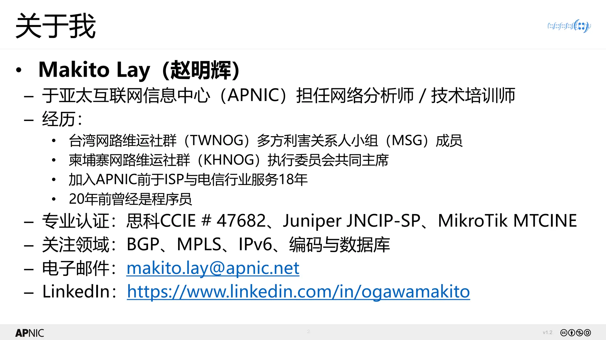 v1.2
2
关于我
• Makito Lay（赵明辉）
– 于亚太互联网信息中心（APNIC）担任网络分析师 / 技术培训师
– 经历：
• 台湾网路维运社群（TWNOG）多方利害关系人小组（MSG）成员
• 柬埔寨网路维运社群（KHNOG）执行委员会共同主席
• 加入APNIC前于ISP与电信行业服务18年
• 20年前曾经是程序员
– 专业认证：思科CCIE # 47682、Juniper JNCIP-SP、MikroTik MTCINE
– 关注领域：BGP、MPLS、IPv6、编码与数据库
– 电子邮件：makito.lay@apnic.net
– LinkedIn：https://www.linkedin.com/in/ogawamakito
 