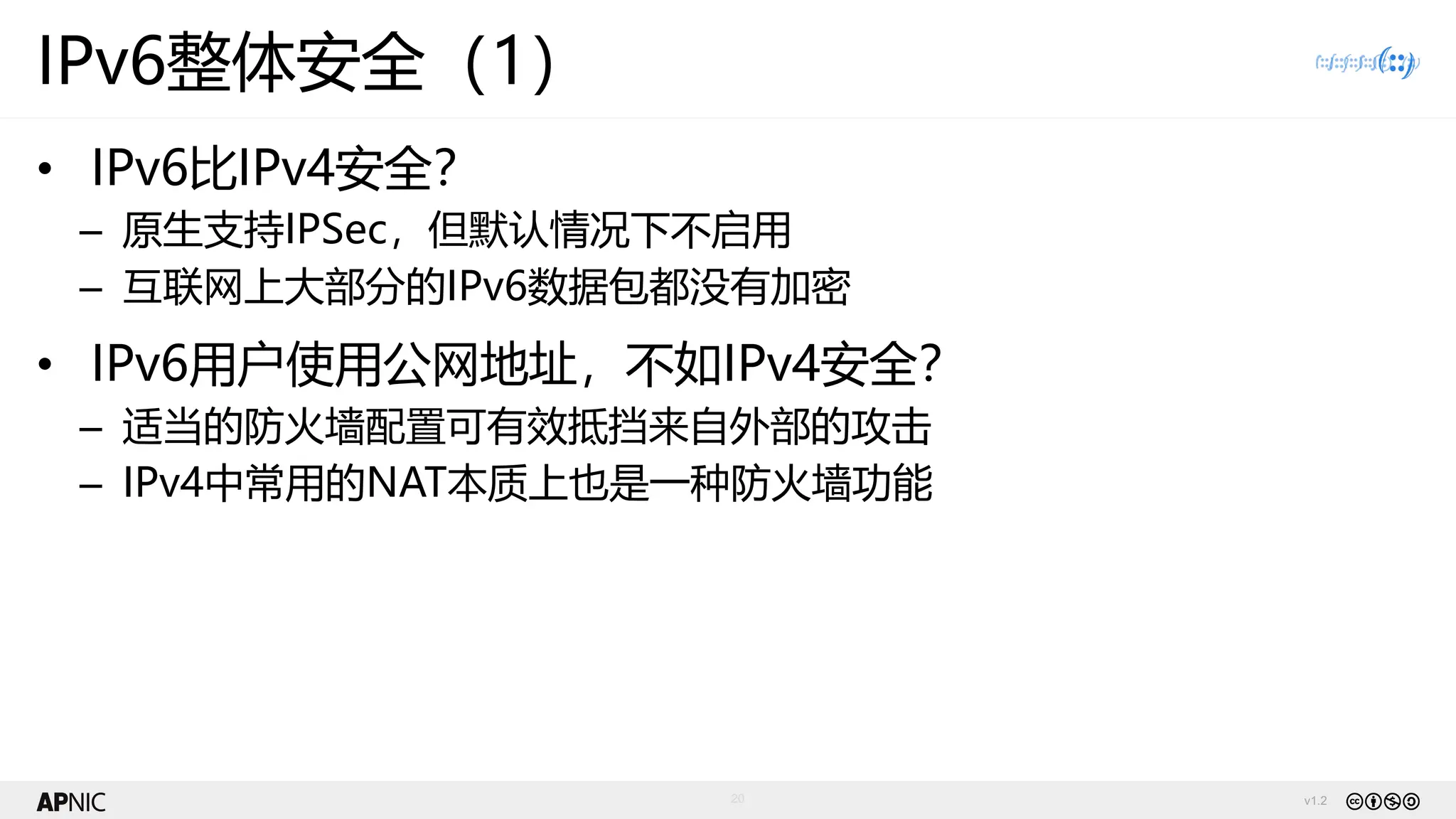 v1.2
20
IPv6整体安全（1）
• IPv6比IPv4安全？
– 原生支持IPSec，但默认情况下不启用
– 互联网上大部分的IPv6数据包都没有加密
• IPv6用户使用公网地址，不如IPv4安全？
– 适当的防火墙配置可有效抵挡来自外部的攻击
– IPv4中常用的NAT本质上也是一种防火墙功能
 