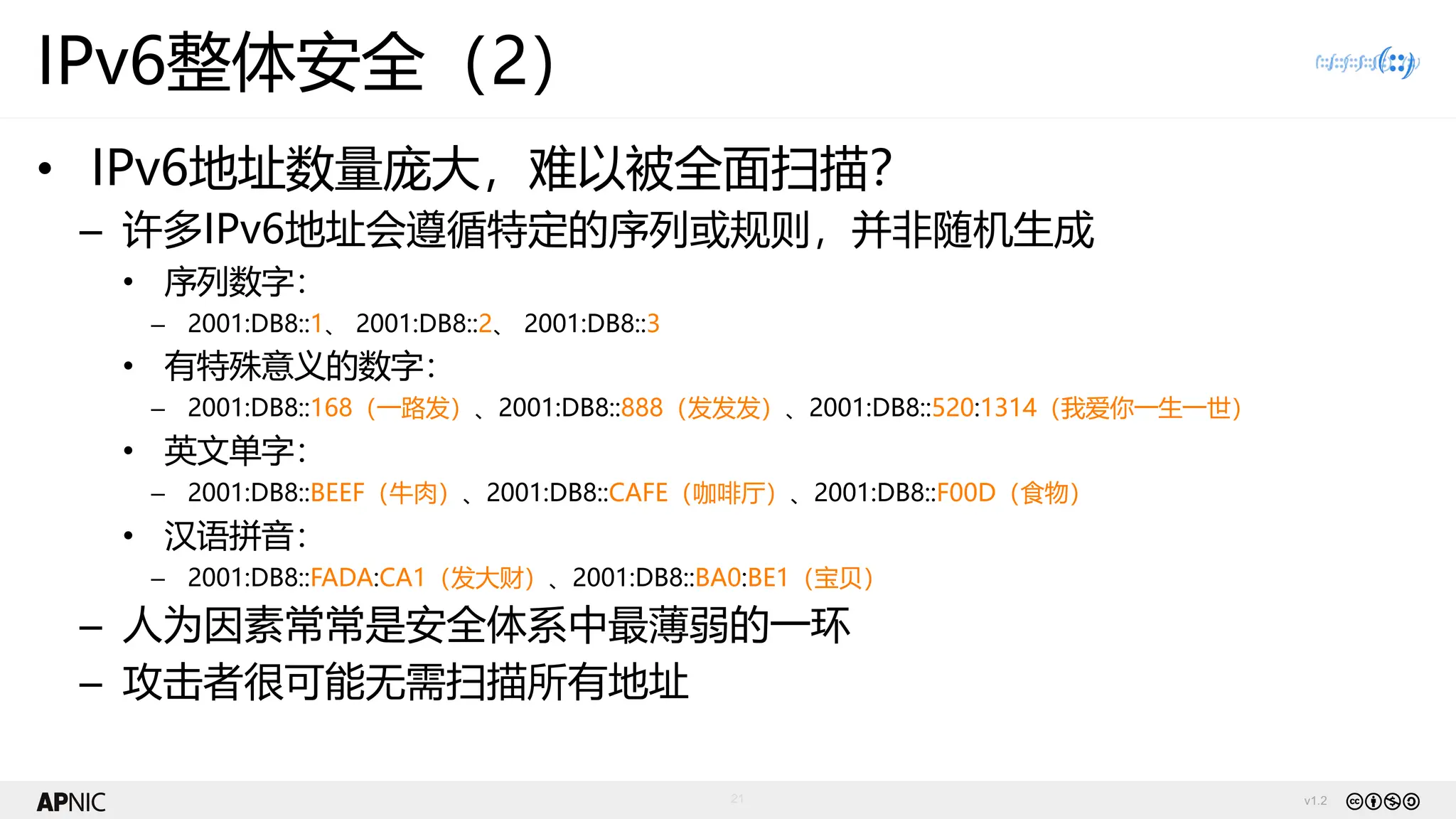 v1.2
21
IPv6整体安全（2）
• IPv6地址数量庞大，难以被全面扫描？
– 许多IPv6地址会遵循特定的序列或规则，并非随机生成
• 序列数字：
– 2001:DB8::1、 2001:DB8::2、 2001:DB8::3
• 有特殊意义的数字：
– 2001:DB8::168（一路发）、2001:DB8::888（发发发）、2001:DB8::520:1314（我爱你一生一世）
• 英文单字：
– 2001:DB8::BEEF（牛肉）、2001:DB8::CAFE（咖啡厅）、2001:DB8::F00D（食物）
• 汉语拼音：
– 2001:DB8::FADA:CA1（发大财）、2001:DB8::BA0:BE1（宝贝）
– 人为因素常常是安全体系中最薄弱的一环
– 攻击者很可能无需扫描所有地址
 