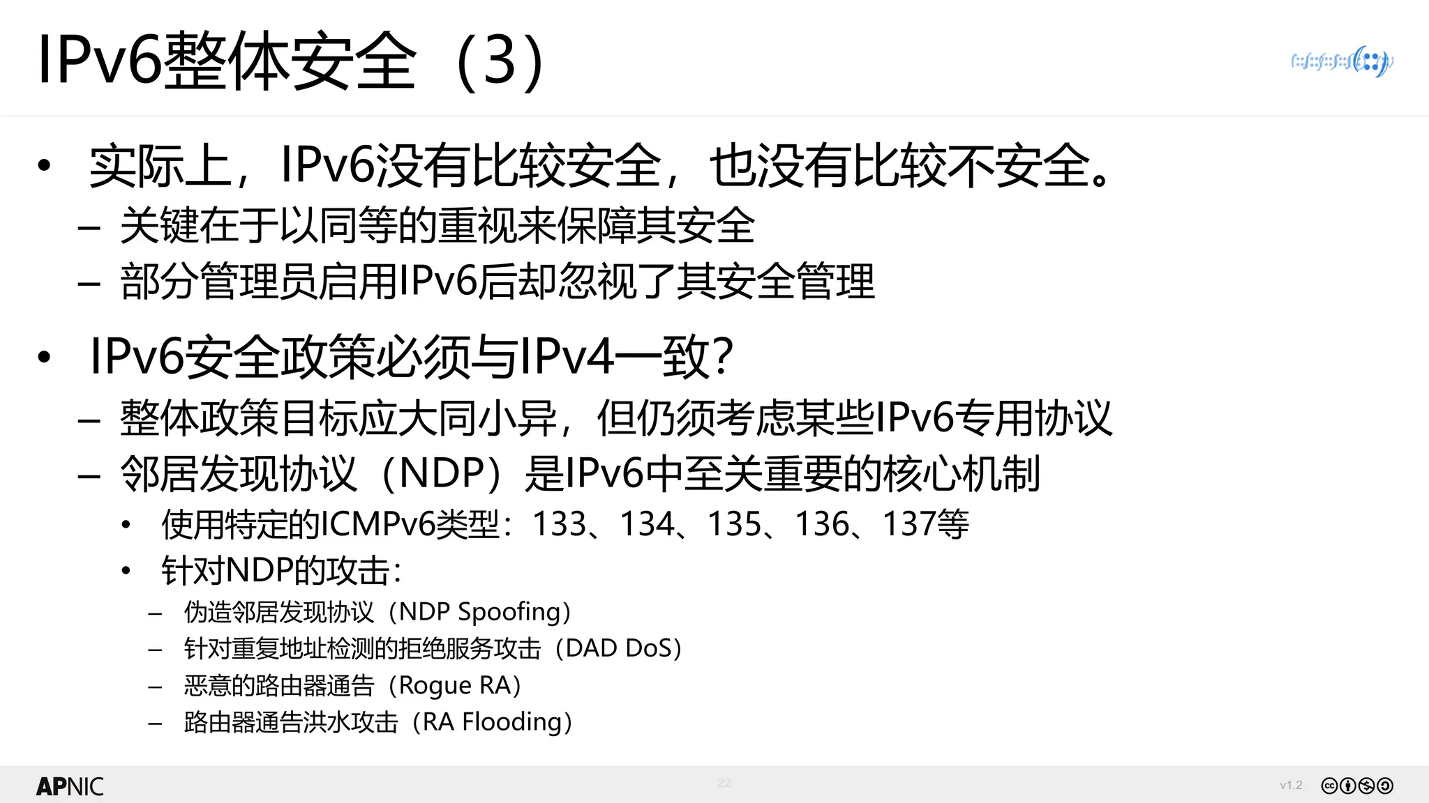 v1.2
22
IPv6整体安全（3）
• 实际上，IPv6没有比较安全，也没有比较不安全。
– 关键在于以同等的重视来保障其安全
– 部分管理员启用IPv6后却忽视了其安全管理
• IPv6安全政策必须与IPv4一致？
– 整体政策目标应大同小异，但仍须考虑某些IPv6专用协议
– 邻居发现协议（NDP）是IPv6中至关重要的核心机制
• 使用特定的ICMPv6类型：133、134、135、136、137等
• 针对NDP的攻击：
– 伪造邻居发现协议（NDP Spoofing）
– 针对重复地址检测的拒绝服务攻击（DAD DoS）
– 恶意的路由器通告（Rogue RA）
– 路由器通告洪水攻击（RA Flooding）
 