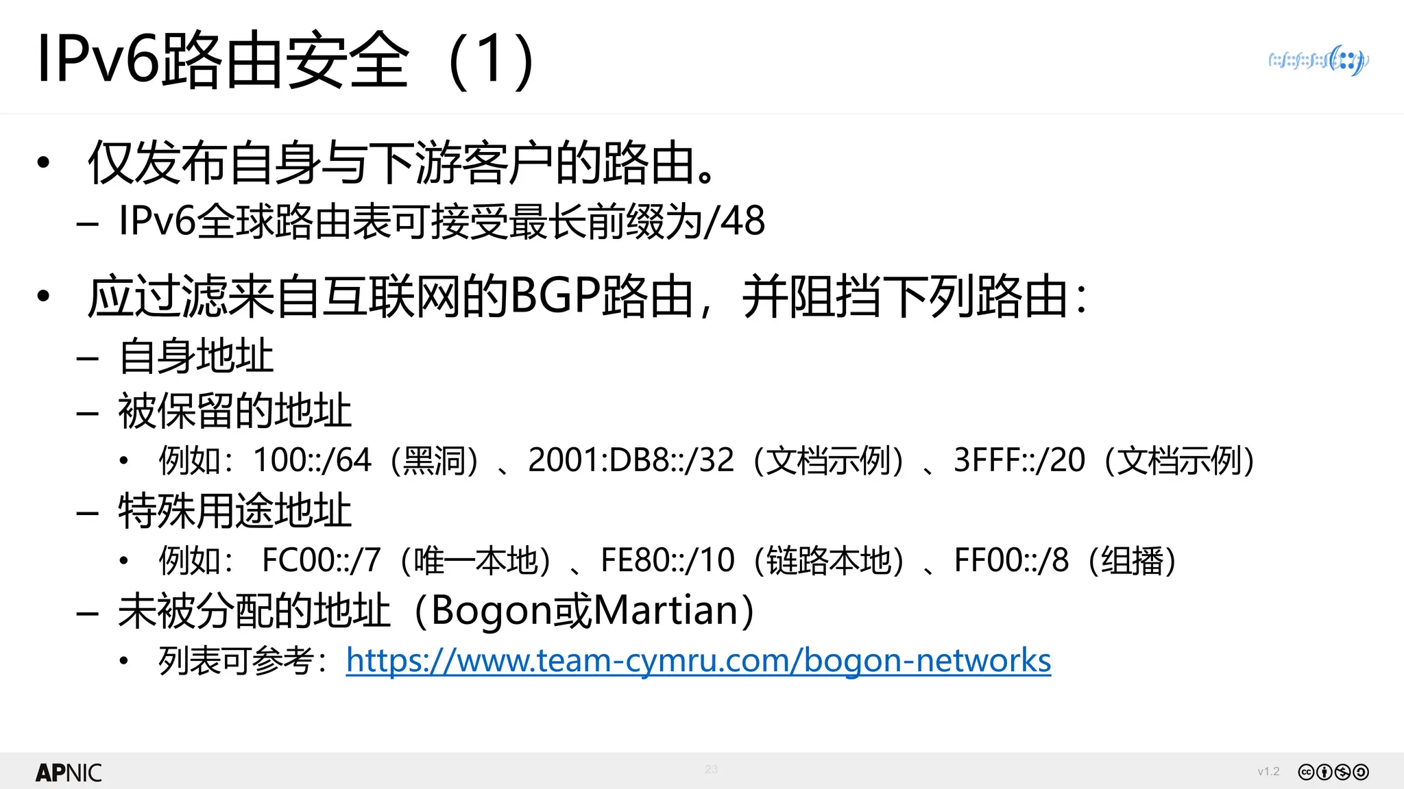 v1.2
23
IPv6路由安全（1）
• 仅发布自身与下游客户的路由。
– IPv6全球路由表可接受最长前缀为/48
• 应过滤来自互联网的BGP路由，并阻挡下列路由：
– 自身地址
– 被保留的地址
• 例如：100::/64（黑洞）、2001:DB8::/32（文档示例）、3FFF::/20（文档示例）
– 特殊用途地址
• 例如： FC00::/7（唯一本地）、FE80::/10（链路本地）、FF00::/8（组播）
– 未被分配的地址（Bogon或Martian）
• 列表可参考：https://www.team-cymru.com/bogon-networks
 