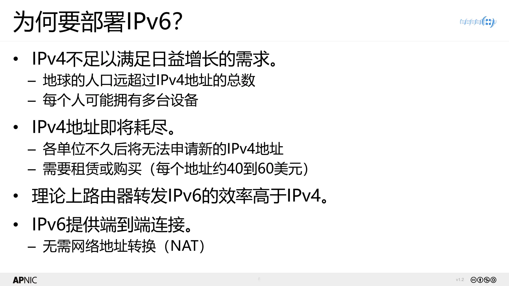 v1.2
6
为何要部署IPv6？
• IPv4不足以满足日益增长的需求。
– 地球的人口远超过IPv4地址的总数
– 每个人可能拥有多台设备
• IPv4地址即将耗尽。
– 各单位不久后将无法申请新的IPv4地址
– 需要租赁或购买（每个地址约40到60美元）
• 理论上路由器转发IPv6的效率高于IPv4。
• IPv6提供端到端连接。
– 无需网络地址转换（NAT）
 