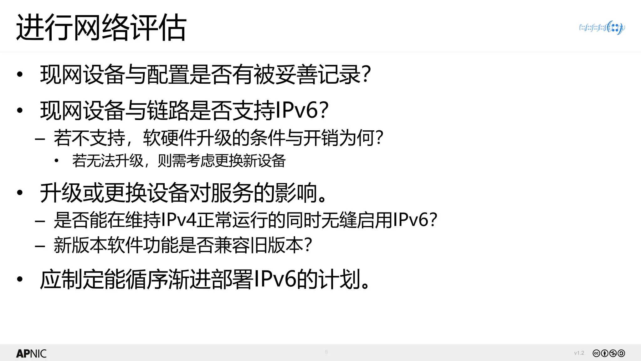 v1.2
8
进行网络评估
• 现网设备与配置是否有被妥善记录？
• 现网设备与链路是否支持IPv6？
– 若不支持，软硬件升级的条件与开销为何？
• 若无法升级，则需考虑更换新设备
• 升级或更换设备对服务的影响。
– 是否能在维持IPv4正常运行的同时无缝启用IPv6？
– 新版本软件功能是否兼容旧版本？
• 应制定能循序渐进部署IPv6的计划。
 