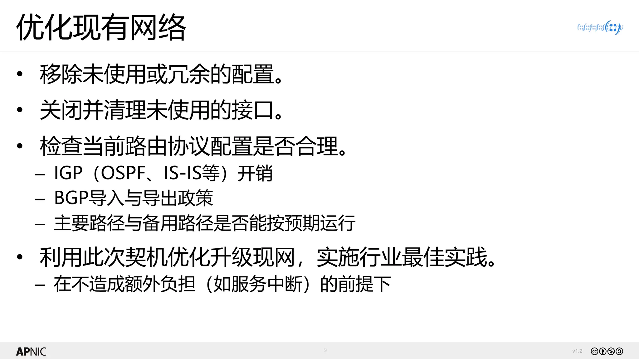 v1.2
9
优化现有网络
• 移除未使用或冗余的配置。
• 关闭并清理未使用的接口。
• 检查当前路由协议配置是否合理。
– IGP（OSPF、IS-IS等）开销
– BGP导入与导出政策
– 主要路径与备用路径是否能按预期运行
• 利用此次契机优化升级现网，实施行业最佳实践。
– 在不造成额外负担（如服务中断）的前提下
 