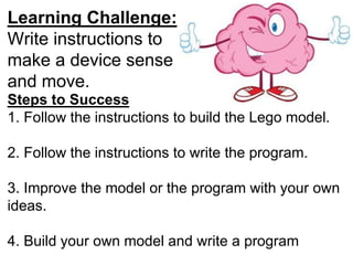 Learning Challenge:
Write instructions to
make a device sense
and move.
Steps to Success
1. Follow the instructions to build the Lego model.
2. Follow the instructions to write the program.
3. Improve the model or the program with your own
ideas.
4. Build your own model and write a program
 