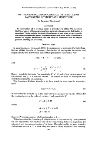 Bulletin of the Seismological Society of America, Vol. 72, No. 3, pp. 981-986, June 1982
ON THE GENERALIZED EXPONENTIAL DISTRIBUTION OF
EARTHQUAKE INTENSITY AND MAGNITUDE
BY BERISLAV MAKJANId
ABSTRACT
In continuation of a previous paper, a procedure to obtain the maximum
likelihood values of the parameters for a generalized exponential distribution is
described. The formula for the limits of confidence is also given. As an example,
the maximum likelihood values of parameters for the initial and extremal distri-
butions of Zagreb earthquakes and the limits of confidence for the largest
possible intensity are presented.
INTRODUCTION
In a previous paper (Makjanid, 1980), it was proposed to generalize the Gutenberg-
Richter (1944) formula of frequency distribution of earthquake intensities and
magnitudes by the distribution named their generalized exponential F(x')
F(x') = 1 - e -y' (y' _-_0) (1)
with
1 [ k'(x'-xo') 1
Y'= k'ln 1 a' . (2)
Here x' stands for intensity I or magnitude M; a', k', and Xo' are parameters of the
distribution, and y' is a reduced variate. The primes are here to distinguish this
distribution from the extremal one.
The Gutenberg-Richter formula in its form which is being used in seismology
reads
log N -- a - bM. (3)
If one writes the formula (3) in the form which is analogous to (1), one obtains for
the relation between the reduced variate y' and magnitude M
where
y' = A + BM (4)
A = In ~ N- aln 10
B = b In 10.
Here is ~N average number of all earthquakes in 1 yr.
This shows that the Gutenberg-Richter formula is represented by the expression
for the exponential distribution only if the relationship between magnitude (or
intensity) and the reduced variate y' is linear. The relationship between intensity
and reduced variate in (2) is more adaptable since it allows departure from linearity.
981
 