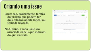 Criando uma issue
Issues são, basicamente, tarefas
do projeto que podem ter
dois estados: aberta (open) ou
fechada (closed).
No Github, a cada issue são
associadas labels que indicam
do que ela trata.
 