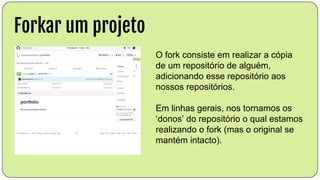 Forkar um projeto
O fork consiste em realizar a cópia
de um repositório de alguém,
adicionando esse repositório aos
nossos repositórios.
Em linhas gerais, nos tornamos os
‘donos’ do repositório o qual estamos
realizando o fork (mas o original se
mantém intacto).
 