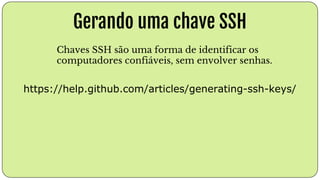 Gerando uma chave SSH
https://help.github.com/articles/generating-ssh-keys/
Chaves SSH são uma forma de identificar os
computadores confiáveis, sem envolver senhas.
 